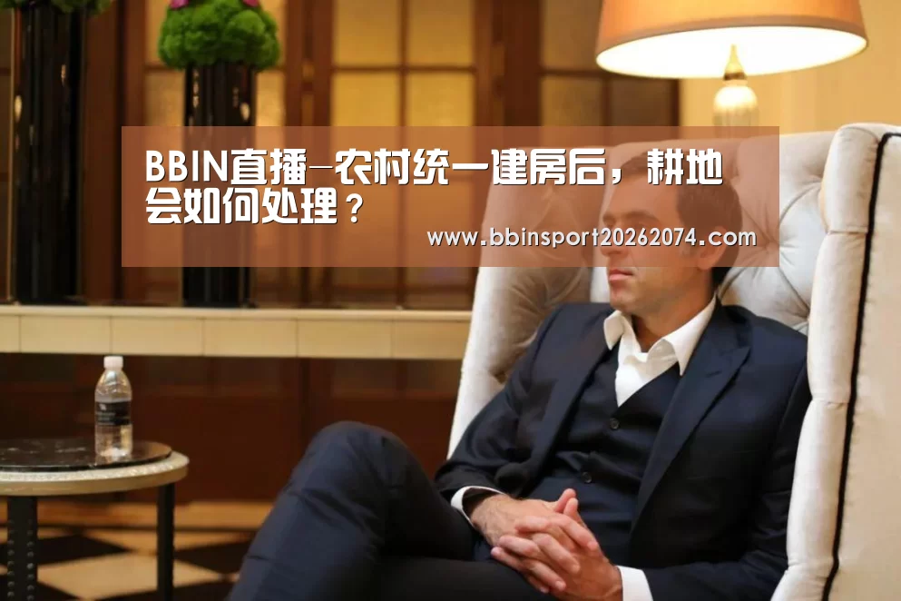 BBIN直播-农村统一建房后,耕地会如何处理?(图1) BBIN下载