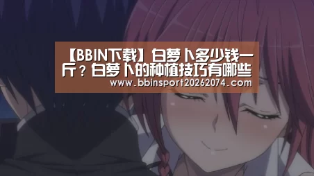 【BBIN下载】白萝卜多少钱一斤?白萝卜的种植技巧有哪些?(图1) BBIN下载